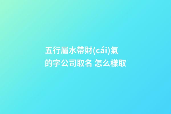 五行屬水帶財(cái)氣的字公司取名 怎么樣取-第1張-公司起名-玄機(jī)派
